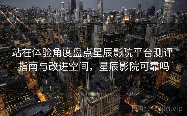 站在体验角度盘点星辰影院平台测评 指南与改进空间，星辰影院可靠吗