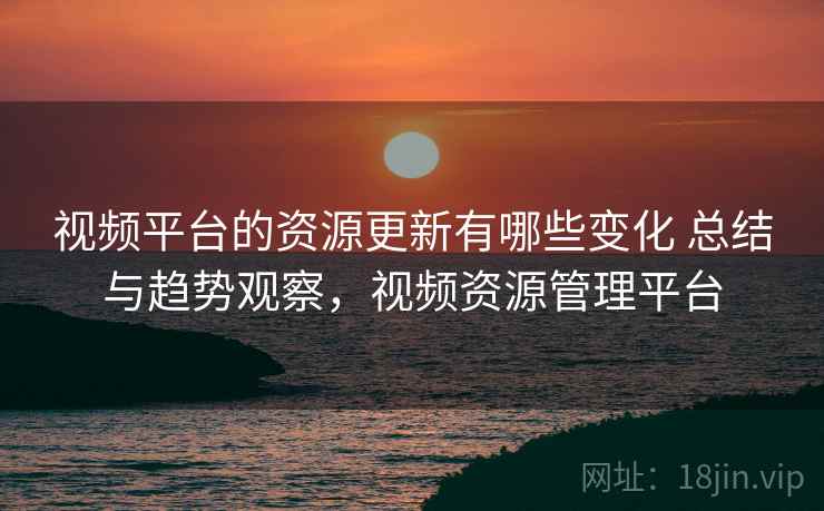 视频平台的资源更新有哪些变化 总结与趋势观察，视频资源管理平台